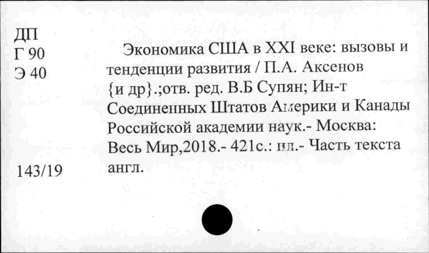 ﻿ДП
Г 90
Э 40
Экономика США в XXI веке: вызовы и тенденции развития / П.А. Аксенов {и др}.;отв. ред. В.Б Супян; Ин-т Соединенных Штатов Америки и Канады Российской академии наук.- Москва: Весь Мир,2018.- 421с.: ил.- Часть текста
143/19
англ.